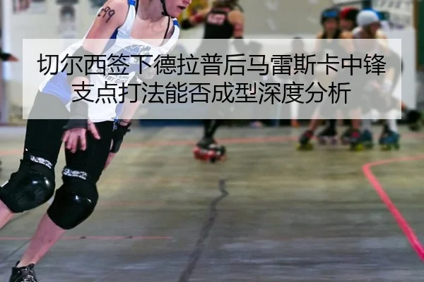 切尔西签下德拉普后马雷斯卡中锋支点打法能否成型深度分析
